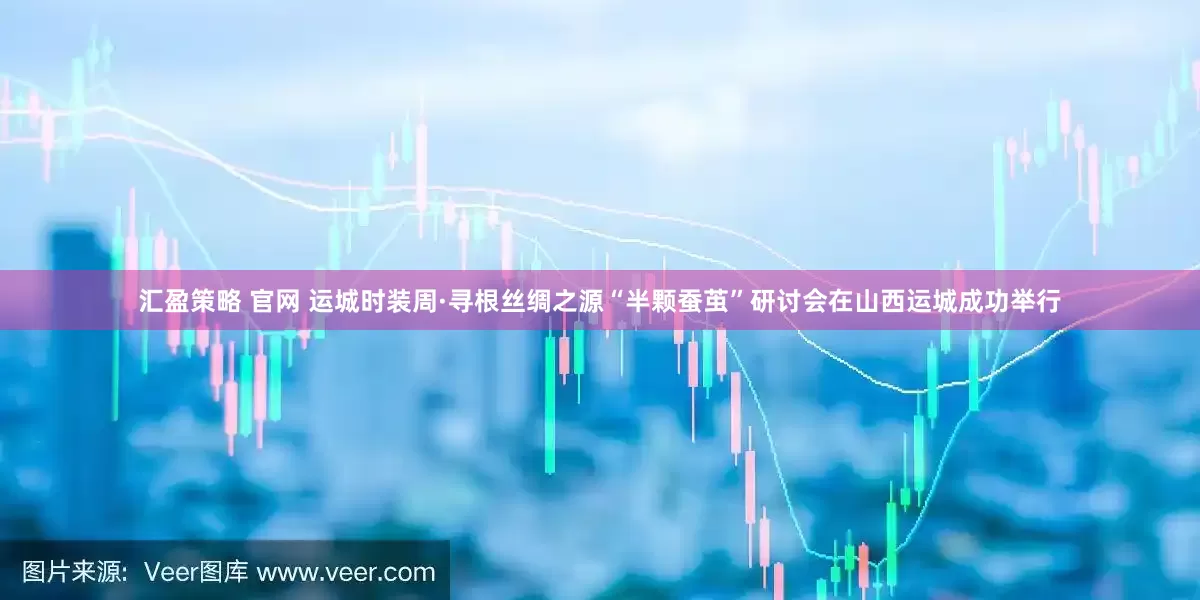 汇盈策略 官网 运城时装周·寻根丝绸之源“半颗蚕茧”研讨会在山西运城成功举行