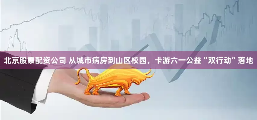 北京股票配资公司 从城市病房到山区校园，卡游六一公益“双行动”落地