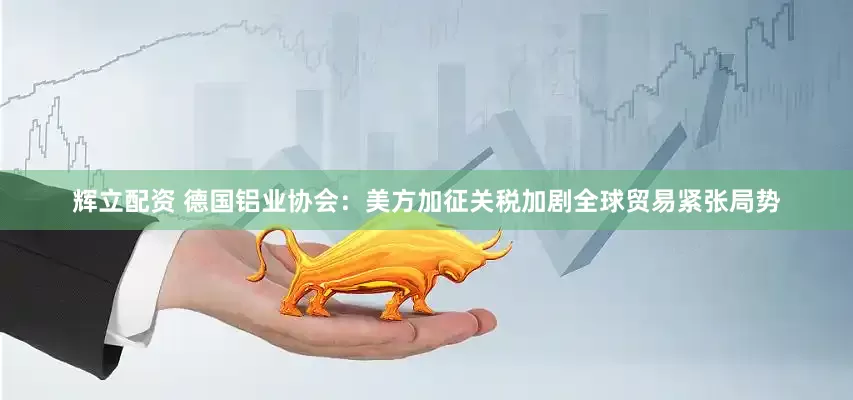 辉立配资 德国铝业协会：美方加征关税加剧全球贸易紧张局势