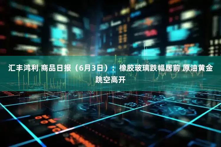 汇丰鸿利 商品日报（6月3日）：橡胶玻璃跌幅居前 原油黄金跳空高开