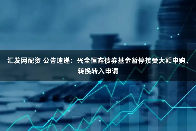 汇发网配资 公告速递：兴全恒鑫债券基金暂停接受大额申购、转换转入申请