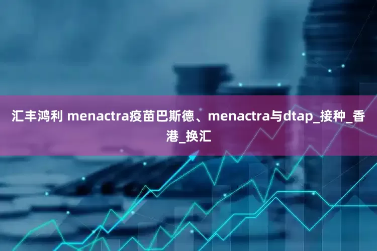 汇丰鸿利 menactra疫苗巴斯德、menactra与dtap_接种_香港_换汇