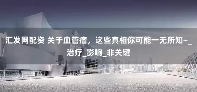 汇发网配资 关于血管瘤，这些真相你可能一无所知~_治疗_影响_非关键