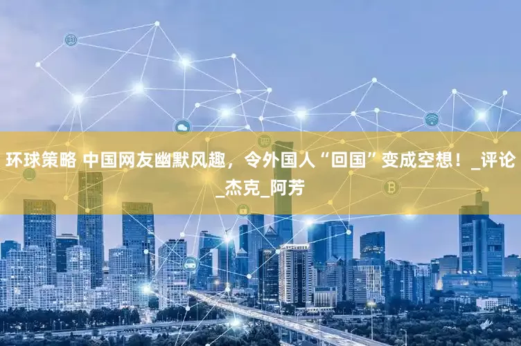 环球策略 中国网友幽默风趣，令外国人“回国”变成空想！_评论_杰克_阿芳