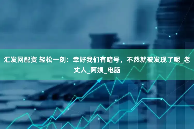 汇发网配资 轻松一刻：幸好我们有暗号，不然就被发现了呢_老丈人_阿姨_电脑