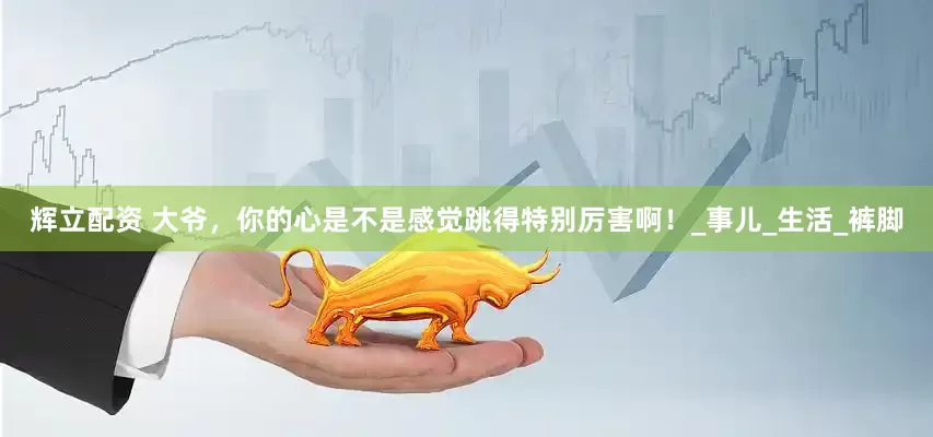 辉立配资 大爷，你的心是不是感觉跳得特别厉害啊！_事儿_生活_裤脚
