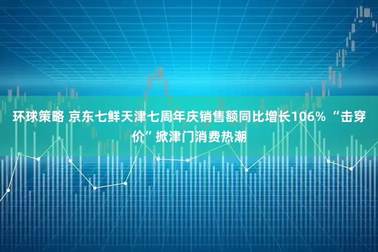 环球策略 京东七鲜天津七周年庆销售额同比增长106% “击穿价”掀津门消费热潮