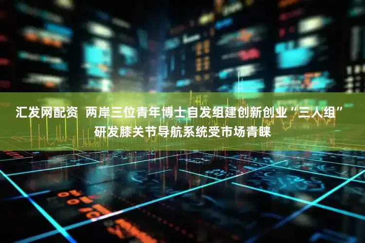 汇发网配资  两岸三位青年博士自发组建创新创业“三人组” 研发膝关节导航系统受市场青睐