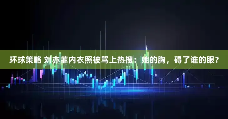环球策略 刘亦菲内衣照被骂上热搜：她的胸，碍了谁的眼？