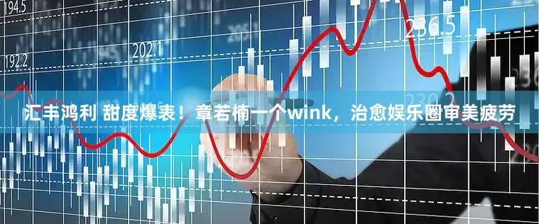 汇丰鸿利 甜度爆表！章若楠一个wink，治愈娱乐圈审美疲劳