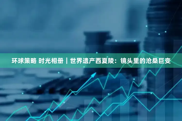 环球策略 时光相册｜世界遗产西夏陵：镜头里的沧桑巨变