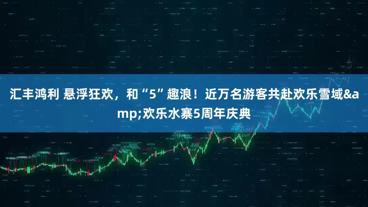 汇丰鸿利 悬浮狂欢，和“5”趣浪！近万名游客共赴欢乐雪域&欢乐水寨5周年庆典