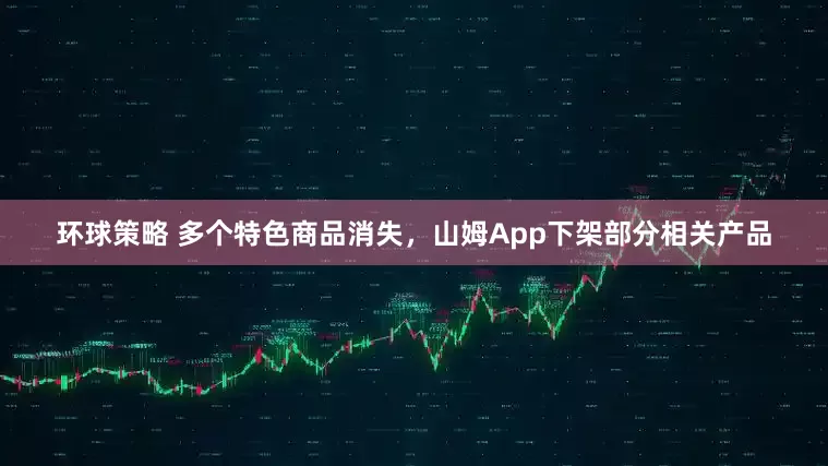 环球策略 多个特色商品消失，山姆App下架部分相关产品