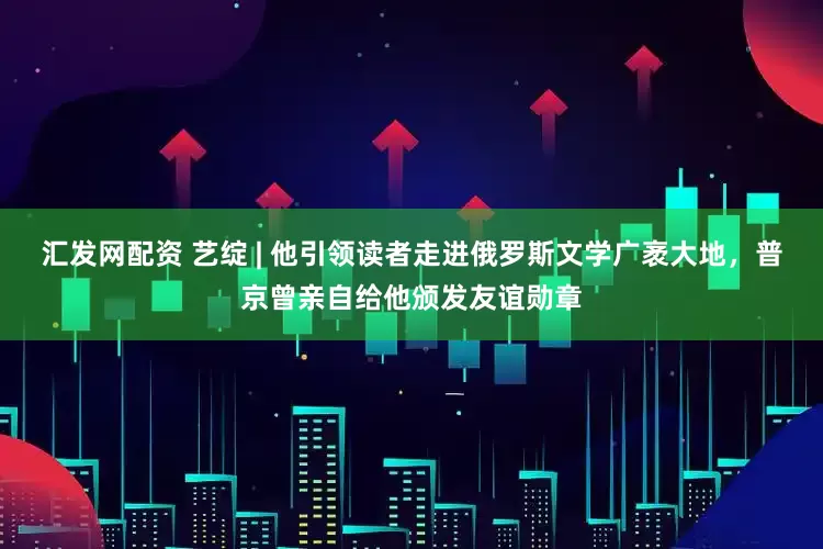 汇发网配资 艺绽 | 他引领读者走进俄罗斯文学广袤大地，普京曾亲自给他颁发友谊勋章