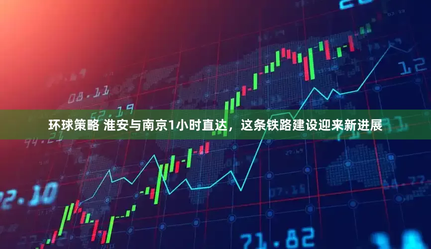 环球策略 淮安与南京1小时直达，这条铁路建设迎来新进展
