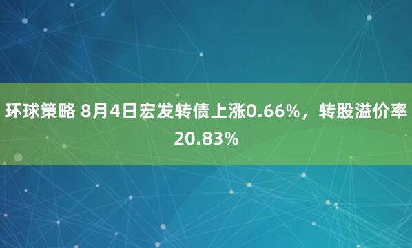 环球策略 8月4日宏发转债上涨0.66%，转股溢价率20.83%