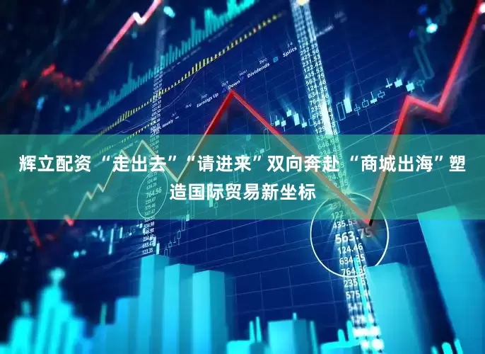 辉立配资 “走出去”“请进来”双向奔赴 “商城出海”塑造国际贸易新坐标