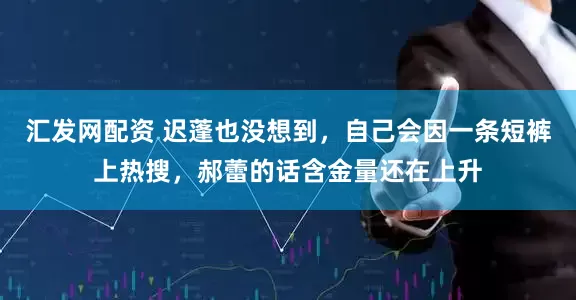 汇发网配资 迟蓬也没想到，自己会因一条短裤上热搜，郝蕾的话含金量还在上升
