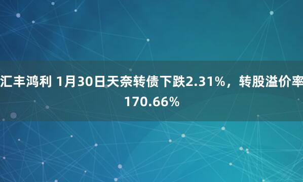 汇丰鸿利 1月30日天奈转债下跌2.31%，转股溢价率170.66%