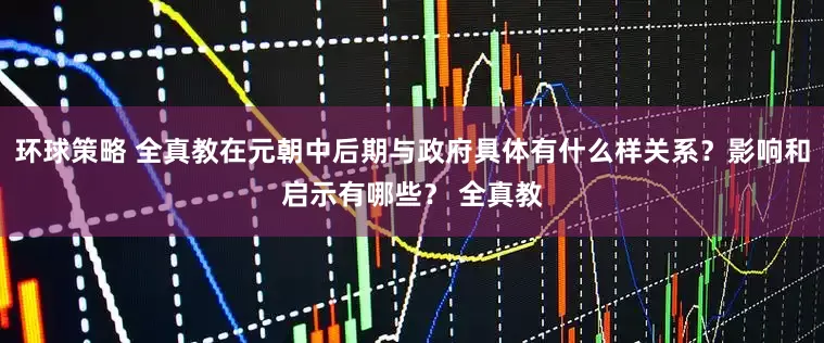环球策略 全真教在元朝中后期与政府具体有什么样关系？影响和启示有哪些？ 全真教